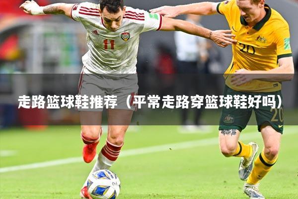 走路篮球鞋推荐(平常走路穿篮球鞋好吗)