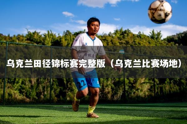 乌克兰田径锦标赛完整版(乌克兰比赛场地)